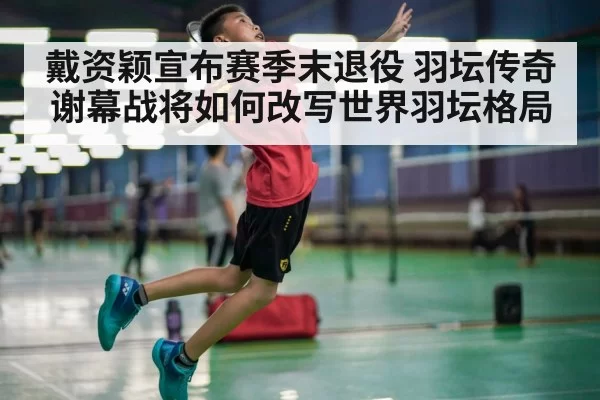戴资颖宣布赛季末退役 羽坛传奇谢幕战将如何改写世界羽坛格局